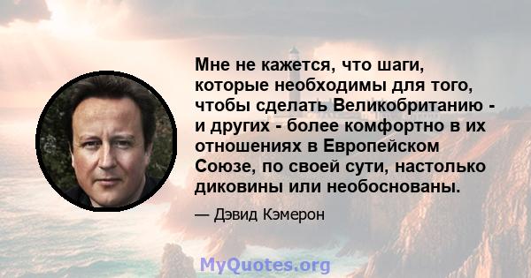 Мне не кажется, что шаги, которые необходимы для того, чтобы сделать Великобританию - и других - более комфортно в их отношениях в Европейском Союзе, по своей сути, настолько диковины или необоснованы.