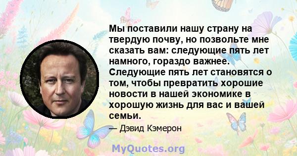 Мы поставили нашу страну на твердую почву, но позвольте мне сказать вам: следующие пять лет намного, гораздо важнее. Следующие пять лет становятся о том, чтобы превратить хорошие новости в нашей экономике в хорошую