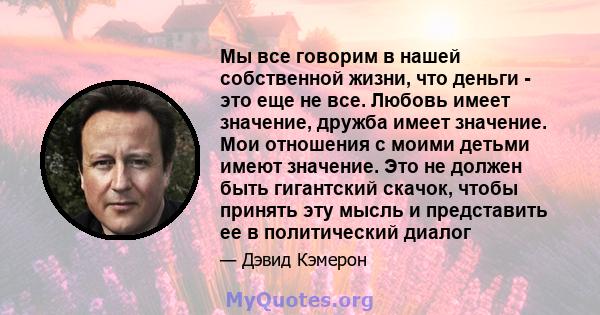 Мы все говорим в нашей собственной жизни, что деньги - это еще не все. Любовь имеет значение, дружба имеет значение. Мои отношения с моими детьми имеют значение. Это не должен быть гигантский скачок, чтобы принять эту