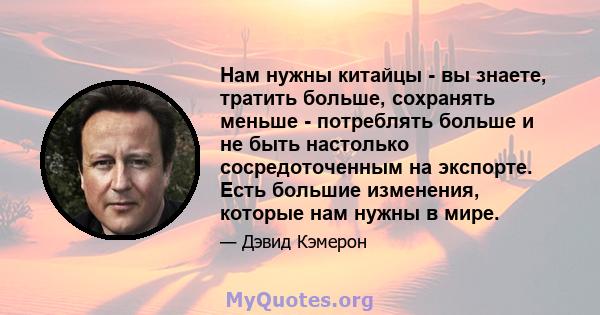 Нам нужны китайцы - вы знаете, тратить больше, сохранять меньше - потреблять больше и не быть настолько сосредоточенным на экспорте. Есть большие изменения, которые нам нужны в мире.