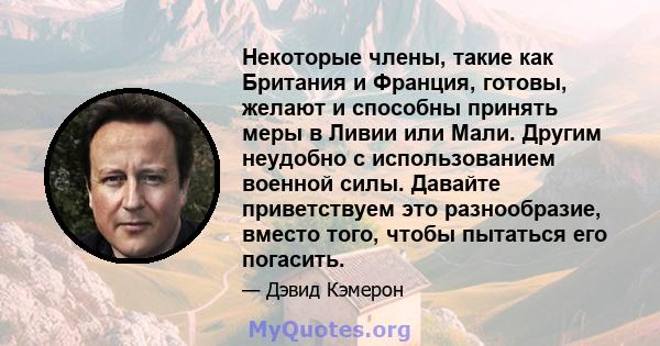 Некоторые члены, такие как Британия и Франция, готовы, желают и способны принять меры в Ливии или Мали. Другим неудобно с использованием военной силы. Давайте приветствуем это разнообразие, вместо того, чтобы пытаться