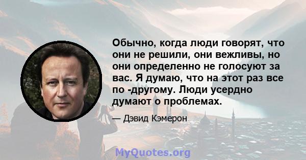 Обычно, когда люди говорят, что они не решили, они вежливы, но они определенно не голосуют за вас. Я думаю, что на этот раз все по -другому. Люди усердно думают о проблемах.