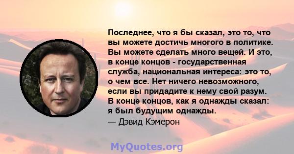 Последнее, что я бы сказал, это то, что вы можете достичь многого в политике. Вы можете сделать много вещей. И это, в конце концов - государственная служба, национальная интереса: это то, о чем все. Нет ничего