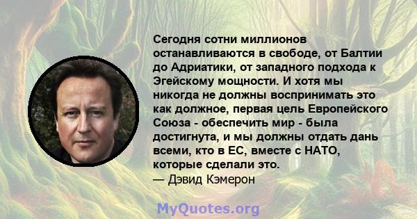 Сегодня сотни миллионов останавливаются в свободе, от Балтии до Адриатики, от западного подхода к Эгейскому мощности. И хотя мы никогда не должны воспринимать это как должное, первая цель Европейского Союза - обеспечить 