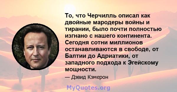 То, что Черчилль описал как двойные мародеры войны и тирании, было почти полностью изгнано с нашего континента. Сегодня сотни миллионов останавливаются в свободе, от Балтии до Адриатики, от западного подхода к Эгейскому 