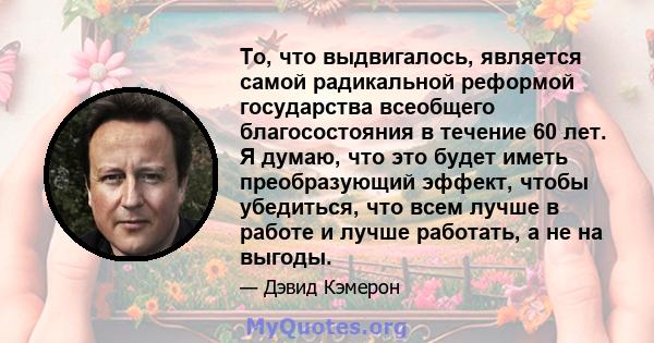 То, что выдвигалось, является самой радикальной реформой государства всеобщего благосостояния в течение 60 лет. Я думаю, что это будет иметь преобразующий эффект, чтобы убедиться, что всем лучше в работе и лучше