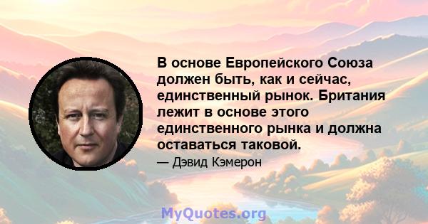 В основе Европейского Союза должен быть, как и сейчас, единственный рынок. Британия лежит в основе этого единственного рынка и должна оставаться таковой.