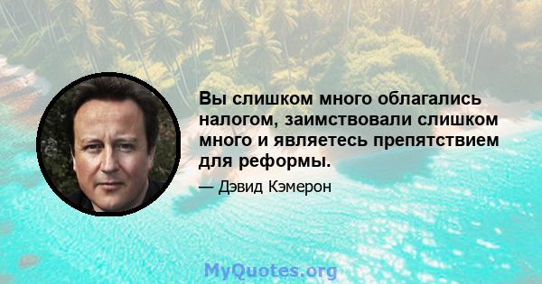 Вы слишком много облагались налогом, заимствовали слишком много и являетесь препятствием для реформы.