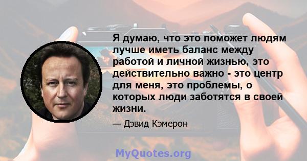 Я думаю, что это поможет людям лучше иметь баланс между работой и личной жизнью, это действительно важно - это центр для меня, это проблемы, о которых люди заботятся в своей жизни.