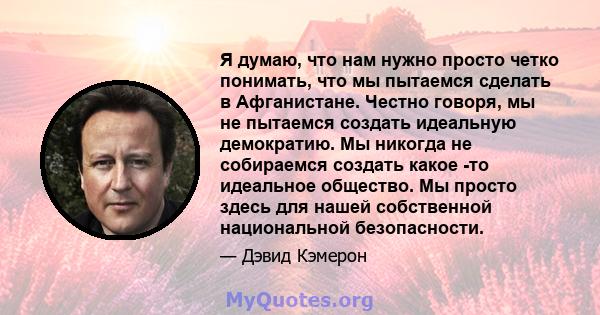 Я думаю, что нам нужно просто четко понимать, что мы пытаемся сделать в Афганистане. Честно говоря, мы не пытаемся создать идеальную демократию. Мы никогда не собираемся создать какое -то идеальное общество. Мы просто