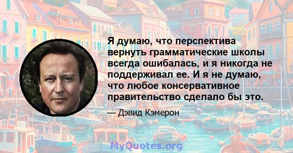 Я думаю, что перспектива вернуть грамматические школы всегда ошибалась, и я никогда не поддерживал ее. И я не думаю, что любое консервативное правительство сделало бы это.