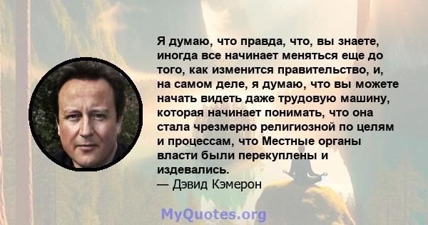 Я думаю, что правда, что, вы знаете, иногда все начинает меняться еще до того, как изменится правительство, и, на самом деле, я думаю, что вы можете начать видеть даже трудовую машину, которая начинает понимать, что она 