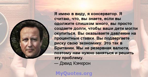 Я имею в виду, я консерватор. Я считаю, что, вы знаете, если вы одолжите слишком много, вы просто создаете долги, чтобы ваши дети могли окупиться. Вы оказываете давление на процентные ставки. Вы подвергаете риску свою