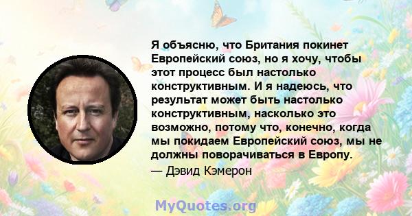 Я объясню, что Британия покинет Европейский союз, но я хочу, чтобы этот процесс был настолько конструктивным. И я надеюсь, что результат может быть настолько конструктивным, насколько это возможно, потому что, конечно,