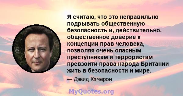 Я считаю, что это неправильно подрывать общественную безопасность и, действительно, общественное доверие к концепции прав человека, позволяя очень опасным преступникам и террористам превзойти права народа Британии жить