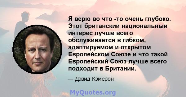 Я верю во что -то очень глубоко. Этот британский национальный интерес лучше всего обслуживается в гибком, адаптируемом и открытом Европейском Союзе и что такой Европейский Союз лучше всего подходит в Британии.