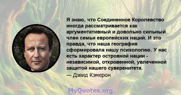 Я знаю, что Соединенное Королевство иногда рассматривается как аргументативный и довольно сильный член семьи европейских наций. И это правда, что наша география сформировала нашу психологию. У нас есть характер