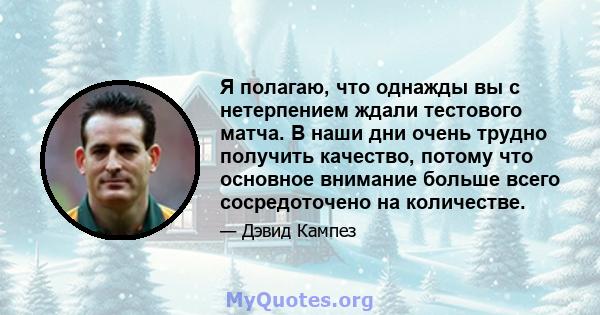 Я полагаю, что однажды вы с нетерпением ждали тестового матча. В наши дни очень трудно получить качество, потому что основное внимание больше всего сосредоточено на количестве.