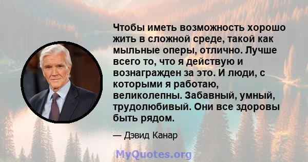 Чтобы иметь возможность хорошо жить в сложной среде, такой как мыльные оперы, отлично. Лучше всего то, что я действую и вознагражден за это. И люди, с которыми я работаю, великолепны. Забавный, умный, трудолюбивый. Они