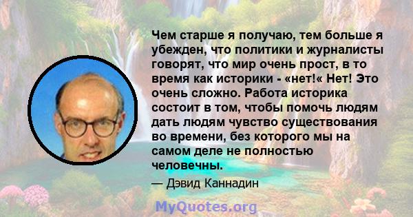 Чем старше я получаю, тем больше я убежден, что политики и журналисты говорят, что мир очень прост, в то время как историки - «нет!« Нет! Это очень сложно. Работа историка состоит в том, чтобы помочь людям дать людям