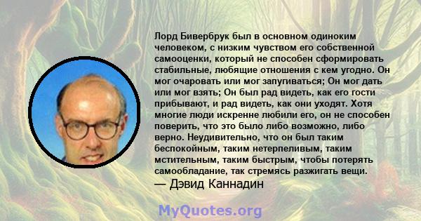 Лорд Бивербрук был в основном одиноким человеком, с низким чувством его собственной самооценки, который не способен сформировать стабильные, любящие отношения с кем угодно. Он мог очаровать или мог запугиваться; Он мог