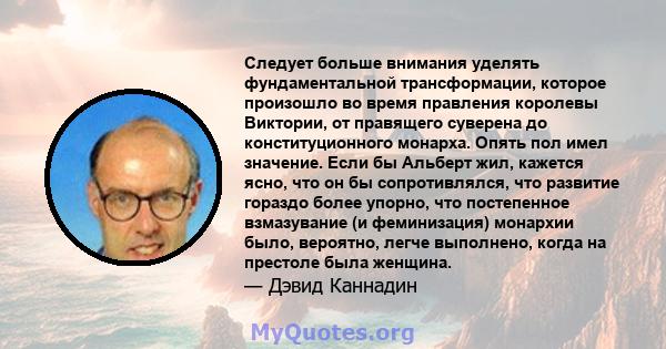 Следует больше внимания уделять фундаментальной трансформации, которое произошло во время правления королевы Виктории, от правящего суверена до конституционного монарха. Опять пол имел значение. Если бы Альберт жил,