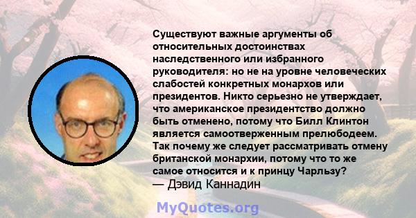 Существуют важные аргументы об относительных достоинствах наследственного или избранного руководителя: но не на уровне человеческих слабостей конкретных монархов или президентов. Никто серьезно не утверждает, что