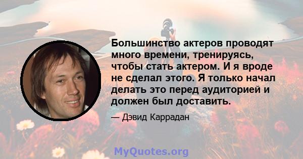 Большинство актеров проводят много времени, тренируясь, чтобы стать актером. И я вроде не сделал этого. Я только начал делать это перед аудиторией и должен был доставить.