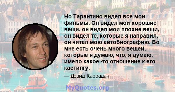 Но Тарантино видел все мои фильмы. Он видел мои хорошие вещи, он видел мои плохие вещи, он видел те, которые я направил, он читал мою автобиографию. Во мне есть очень много вещей, которые я думаю, что, я думаю, имело