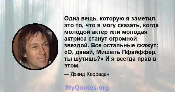 Одна вещь, которую я заметил, это то, что я могу сказать, когда молодой актер или молодая актриса станут огромной звездой. Все остальные скажут: «О, давай, Мишель Пфайффер, ты шутишь?» И я всегда прав в этом.