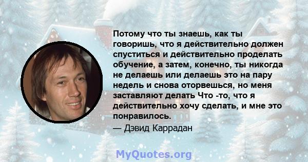 Потому что ты знаешь, как ты говоришь, что я действительно должен спуститься и действительно проделать обучение, а затем, конечно, ты никогда не делаешь или делаешь это на пару недель и снова оторвешься, но меня