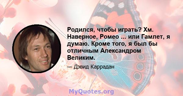 Родился, чтобы играть? Хм. Наверное, Ромео ... или Гамлет, я думаю. Кроме того, я был бы отличным Александром Великим.