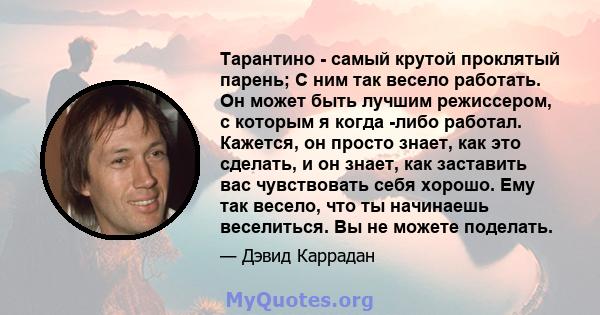 Тарантино - самый крутой проклятый парень; С ним так весело работать. Он может быть лучшим режиссером, с которым я когда -либо работал. Кажется, он просто знает, как это сделать, и он знает, как заставить вас