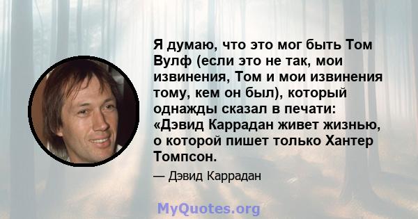 Я думаю, что это мог быть Том Вулф (если это не так, мои извинения, Том и мои извинения тому, кем он был), который однажды сказал в печати: «Дэвид Каррадан живет жизнью, о которой пишет только Хантер Томпсон.