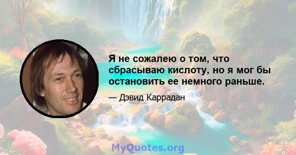 Я не сожалею о том, что сбрасываю кислоту, но я мог бы остановить ее немного раньше.