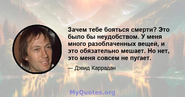 Зачем тебе бояться смерти? Это было бы неудобством. У меня много разоблаченных вещей, и это обязательно мешает. Но нет, это меня совсем не пугает.