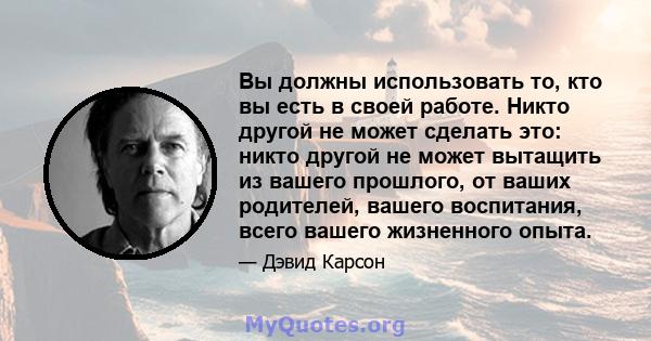 Вы должны использовать то, кто вы есть в своей работе. Никто другой не может сделать это: никто другой не может вытащить из вашего прошлого, от ваших родителей, вашего воспитания, всего вашего жизненного опыта.