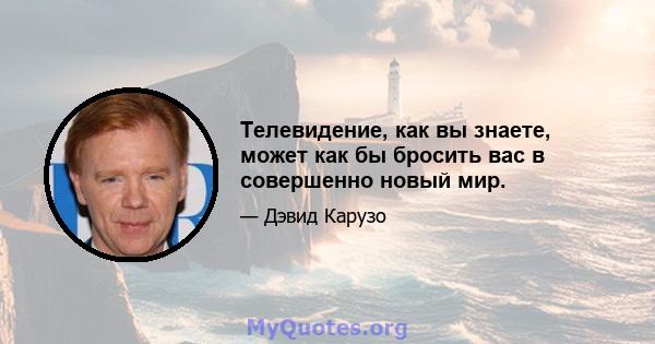 Телевидение, как вы знаете, может как бы бросить вас в совершенно новый мир.