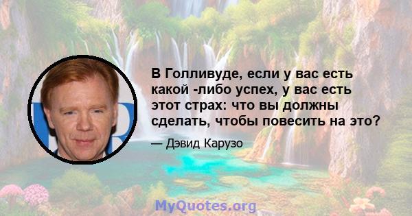 В Голливуде, если у вас есть какой -либо успех, у вас есть этот страх: что вы должны сделать, чтобы повесить на это?