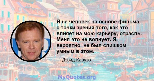 Я не человек на основе фильма, с точки зрения того, как это влияет на мою карьеру, отрасль. Меня это не волнует. Я, вероятно, не был слишком умным в этом.