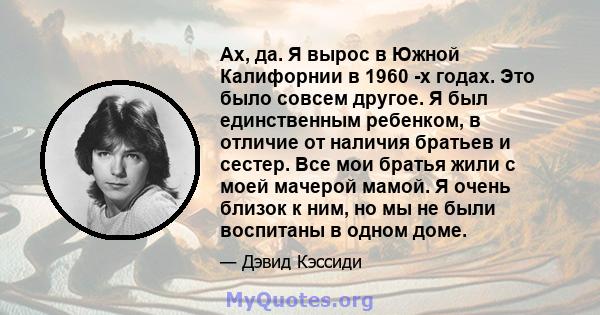 Ах, да. Я вырос в Южной Калифорнии в 1960 -х годах. Это было совсем другое. Я был единственным ребенком, в отличие от наличия братьев и сестер. Все мои братья жили с моей мачерой мамой. Я очень близок к ним, но мы не