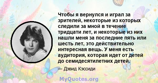 Чтобы я вернулся и играл за зрителей, некоторые из которых следили за мной в течение тридцати лет, и некоторые из них нашли меня за последние пять или шесть лет, это действительно интересная вещь. У меня есть аудитория, 