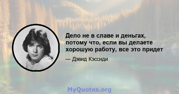 Дело не в славе и деньгах, потому что, если вы делаете хорошую работу, все это придет