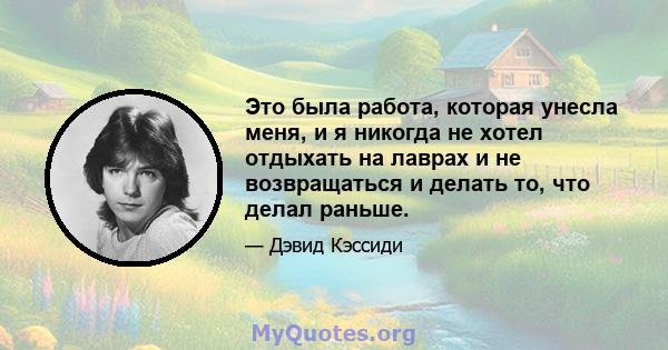 Это была работа, которая унесла меня, и я никогда не хотел отдыхать на лаврах и не возвращаться и делать то, что делал раньше.