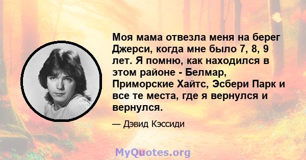 Моя мама отвезла меня на берег Джерси, когда мне было 7, 8, 9 лет. Я помню, как находился в этом районе - Белмар, Приморские Хайтс, Эсбери Парк и все те места, где я вернулся и вернулся.