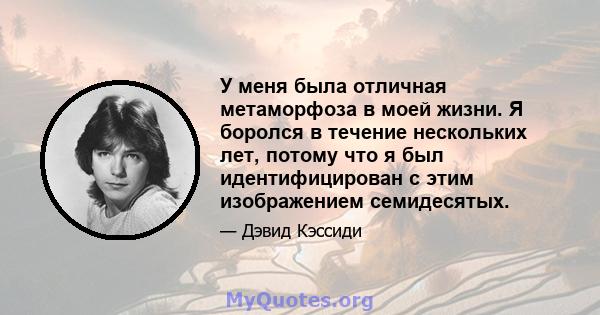 У меня была отличная метаморфоза в моей жизни. Я боролся в течение нескольких лет, потому что я был идентифицирован с этим изображением семидесятых.