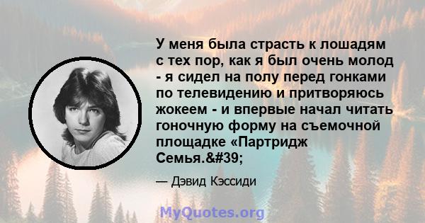 У меня была страсть к лошадям с тех пор, как я был очень молод - я сидел на полу перед гонками по телевидению и притворяюсь жокеем - и впервые начал читать гоночную форму на съемочной площадке «Партридж Семья.'