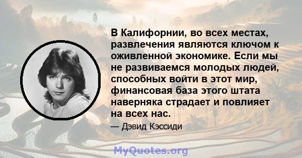 В Калифорнии, во всех местах, развлечения являются ключом к оживленной экономике. Если мы не развиваемся молодых людей, способных войти в этот мир, финансовая база этого штата наверняка страдает и повлияет на всех нас.