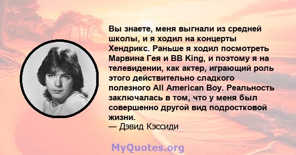 Вы знаете, меня выгнали из средней школы, и я ходил на концерты Хендрикс. Раньше я ходил посмотреть Марвина Гея и BB King, и поэтому я на телевидении, как актер, играющий роль этого действительно сладкого полезного All