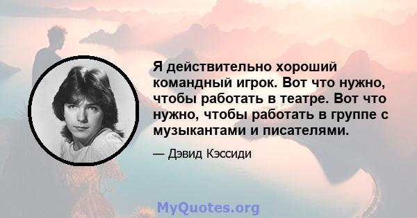 Я действительно хороший командный игрок. Вот что нужно, чтобы работать в театре. Вот что нужно, чтобы работать в группе с музыкантами и писателями.